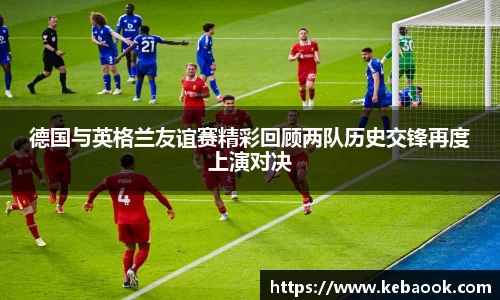 德国与英格兰友谊赛精彩回顾两队历史交锋再度上演对决